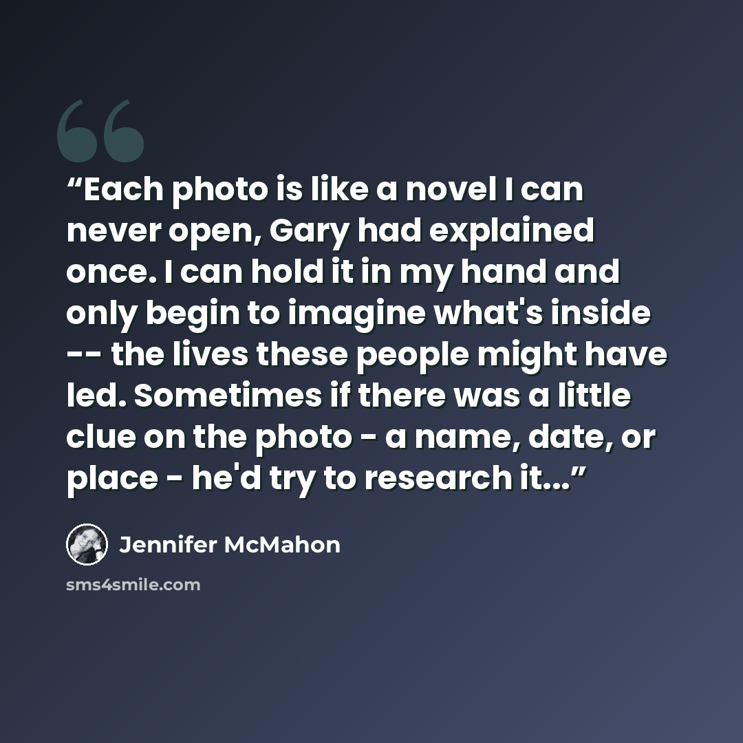 “Each photo is like a novel I can never open, Gary had explained once. I can hold it in my hand and only begin to imagine what's inside -- the lives these people might have led. Sometimes if there was a little clue on the photo - a name, date, or place - he'd try to research it...” quote by Jennifer McMahon