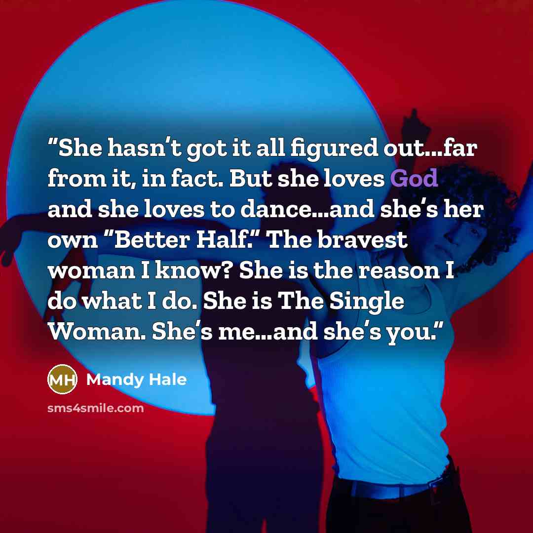 “She hasn’t got it all figured out...far from it, in fact. But she loves God and she loves to dance…and she’s her own “Better Half.” The bravest woman I know? She is the reason I do what I do. She is The Single Woman. She’s me…and she’s you.” quote by Mandy Hale