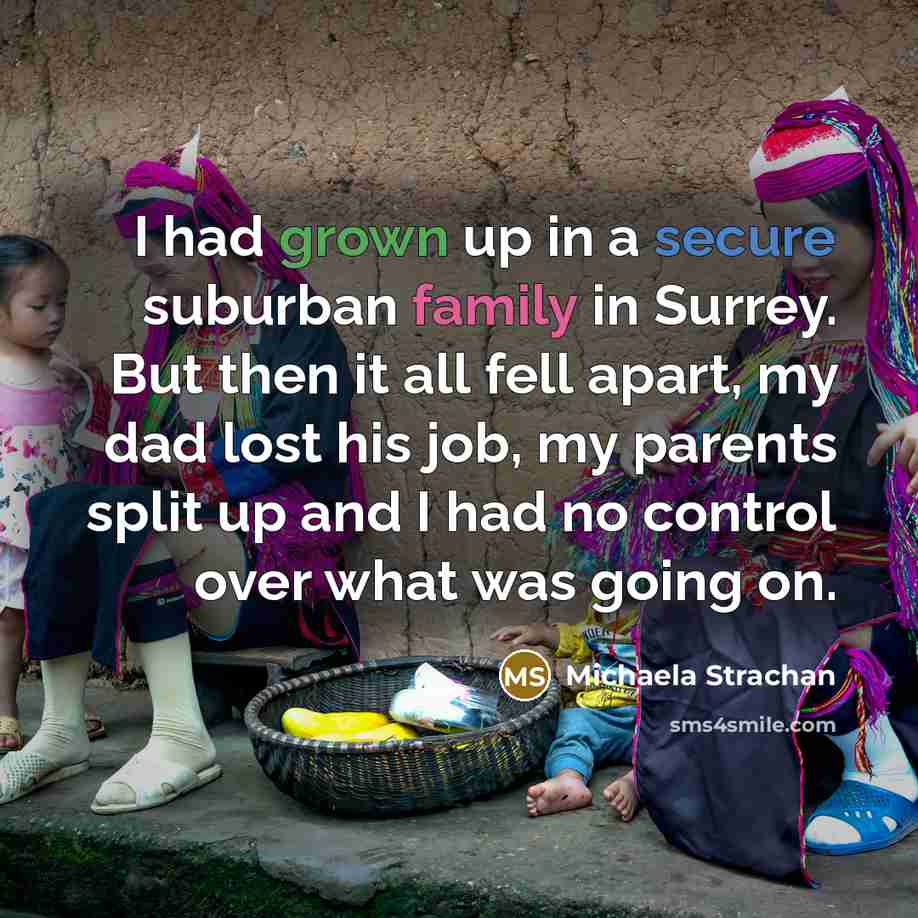 “I had grown up in a secure suburban family in Surrey. But then it all fell apart, my dad lost his job, my parents split up and I had no control over what was going on.” quote by Michaela Strachan