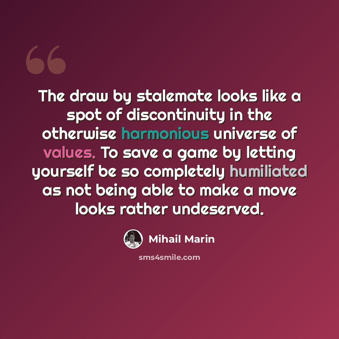 “The draw by stalemate looks like a spot of discontinuity in the otherwise harmonious universe of values. To save a game by letting yourself be so completely humiliated as not being able to make a move looks rather undeserved.” quote by Mihail Marin
