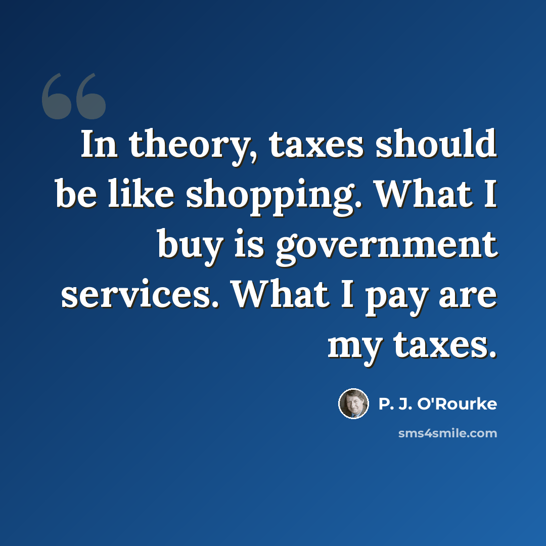 “In theory, taxes should be like shopping. What I buy is government services. What I pay are my taxes.” quote by P. J. O'Rourke