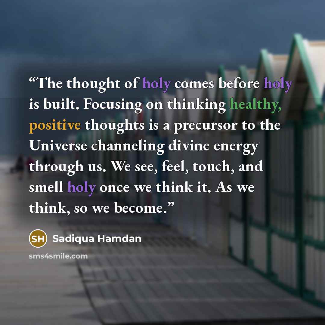 “The thought of holy comes before holy is built. Focusing on thinking healthy, positive thoughts is a precursor to the Universe channeling divine energy through us. We see, feel, touch, and smell holy once we think it. As we think, so we become.” quote by Sadiqua Hamdan