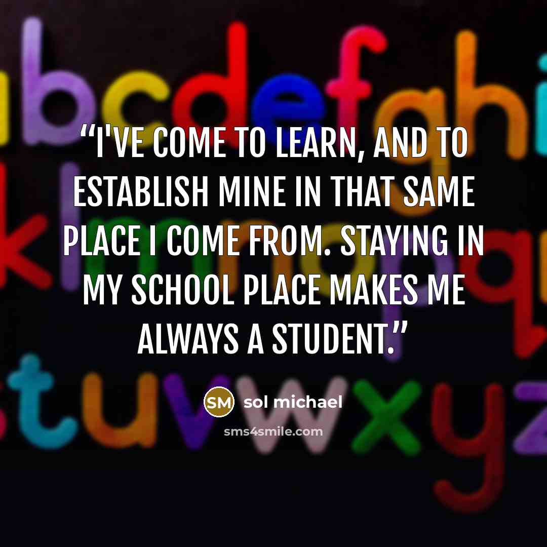 “I've come to learn, and to establish mine in that same place i come from. Staying in my school place makes me always a student.” quote by sol michael