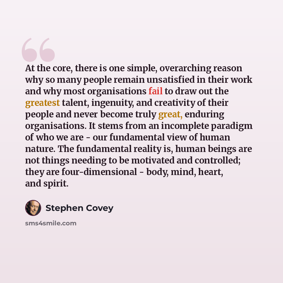 “At the core, there is one simple, overarching reason why so many people remain unsatisfied in their work and why most organisations fail to draw out the greatest talent, ingenuity, and creativity of their people and never become truly great, enduring organisations. It stems from an incomplete…” quote by Stephen Covey