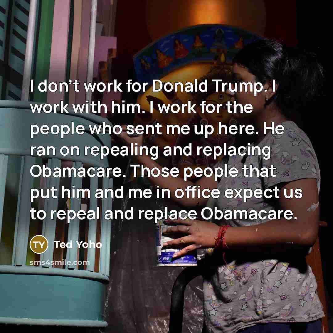“I don't work for Donald Trump. I work with him. I work for the people who sent me up here. He ran on repealing and replacing Obamacare. Those people that put him and me in office expect us to repeal and replace Obamacare.” quote by Ted Yoho