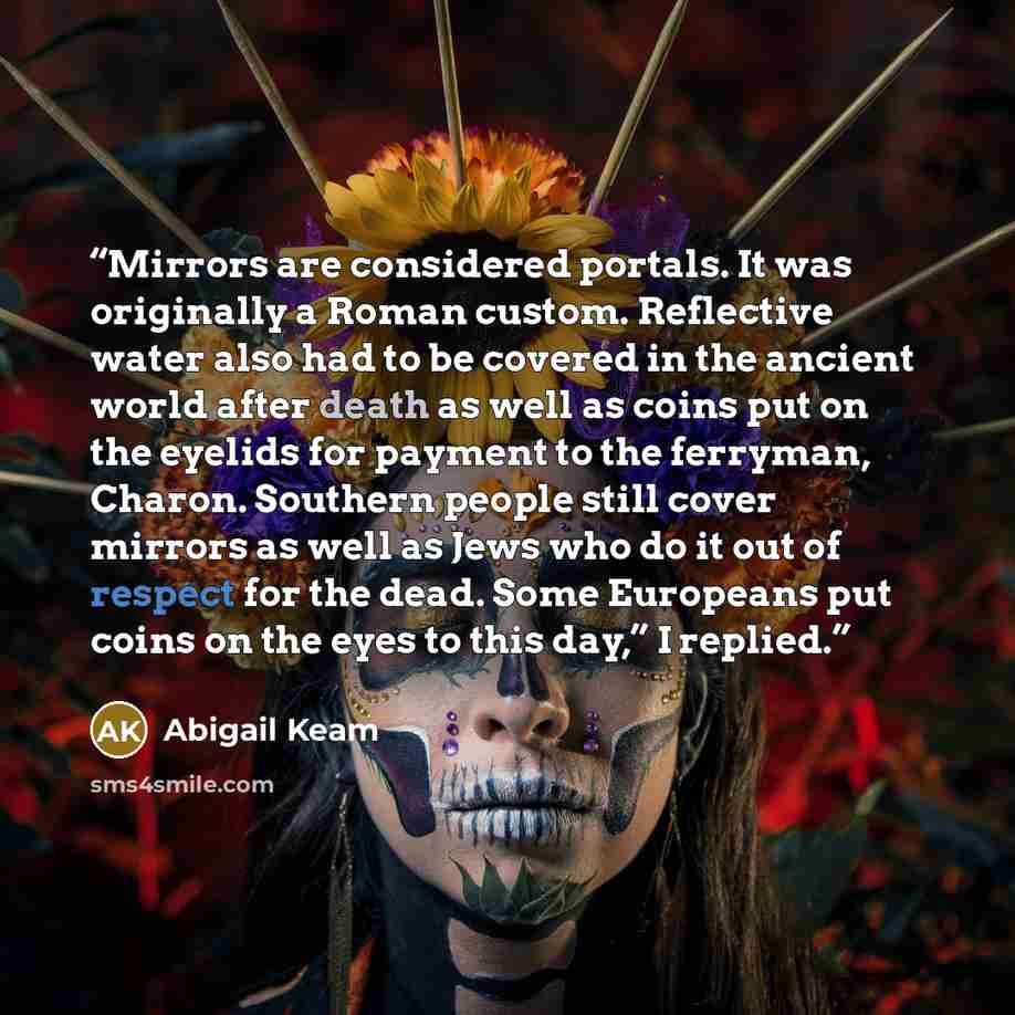 “Mirrors are considered portals. It was originally a Roman custom. Reflective water also had to be covered in the ancient world after death as well as coins put on the eyelids for payment to the ferryman, Charon. Southern people still cover mirrors as well as Jews who do it out of respect for the…” quote by Abigail Keam