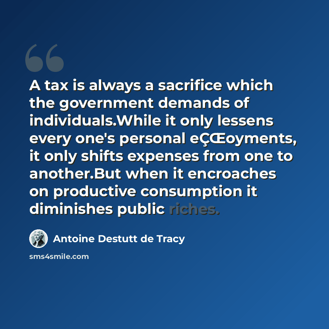 “A tax is always a sacrifice which the government demands of individuals.While it only lessens every one's personal eÇŒoyments, it only shifts expenses from one to another.But when it encroaches on productive consumption it diminishes public riches.” quote by Antoine Destutt de Tracy