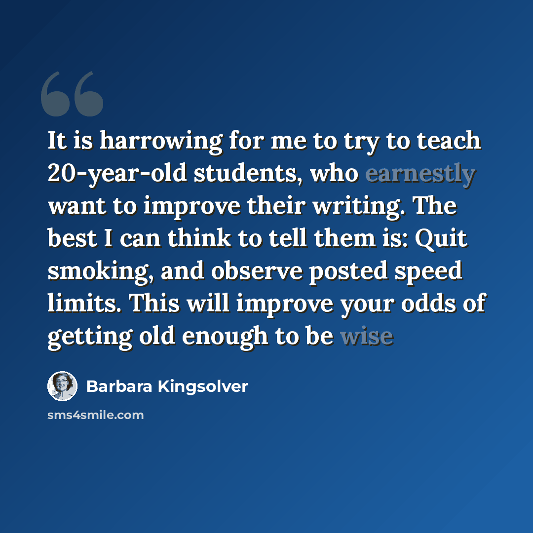 “It is harrowing for me to try to teach 20-year-old students, who earnestly want to improve their writing. The best I can think to tell them is: Quit smoking, and observe posted speed limits. This will improve your odds of getting old enough to be wise” quote by Barbara Kingsolver