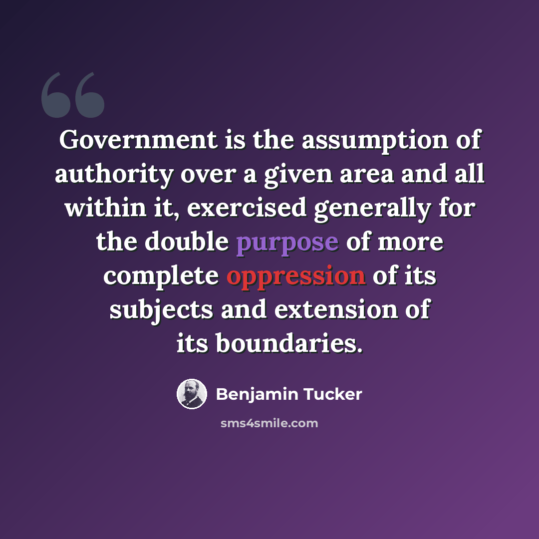 “Government is the assumption of authority over a given area and all within it, exercised generally for the double purpose of more complete oppression of its subjects and extension of its boundaries.” quote by Benjamin Tucker