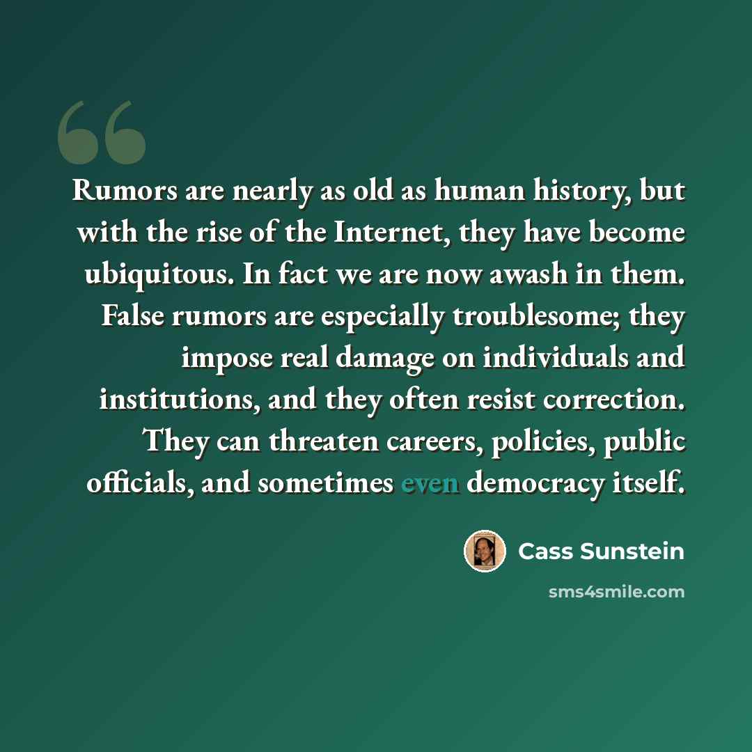 “Rumors are nearly as old as human history, but with the rise of the Internet, they have become ubiquitous. In fact we are now awash in them. False rumors are especially troublesome; they impose real damage on individuals and institutions, and they often resist correction. They can threaten…” quote by Cass Sunstein