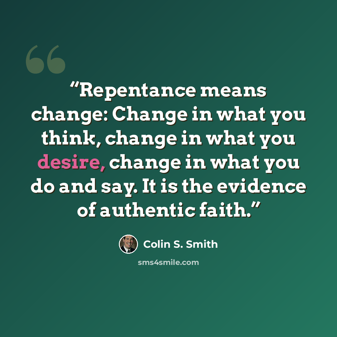 “Repentance means change: Change in what you think, change in what you desire, change in what you do and say. It is the evidence of authentic faith.” quote by Colin S. Smith