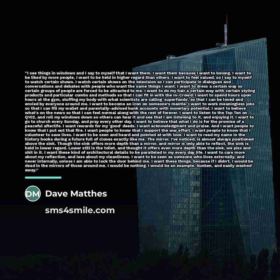 “I see things in windows and I say to myself that I want them. I want them because I want to belong. I want to be liked by more people, I want to be held in higher regard than others. I want to feel valued, so I say to myself to watch certain shows. I watch certain shows on the television so I can…” quote by Dave Matthes