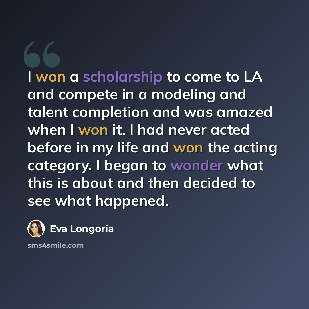 “I won a scholarship to come to LA and compete in a modeling and talent completion and was amazed when I won it. I had never acted before in my life and won the acting category. I began to wonder what this is about and then decided to see what happened.” quote by Eva Longoria