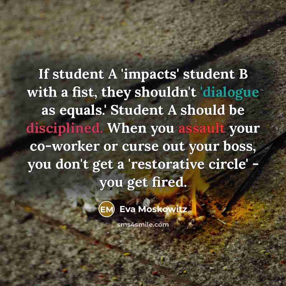 “If student A 'impacts' student B with a fist, they shouldn't 'dialogue as equals.' Student A should be disciplined. When you assault your co-worker or curse out your boss, you don't get a 'restorative circle' - you get fired.” quote by Eva Moskowitz