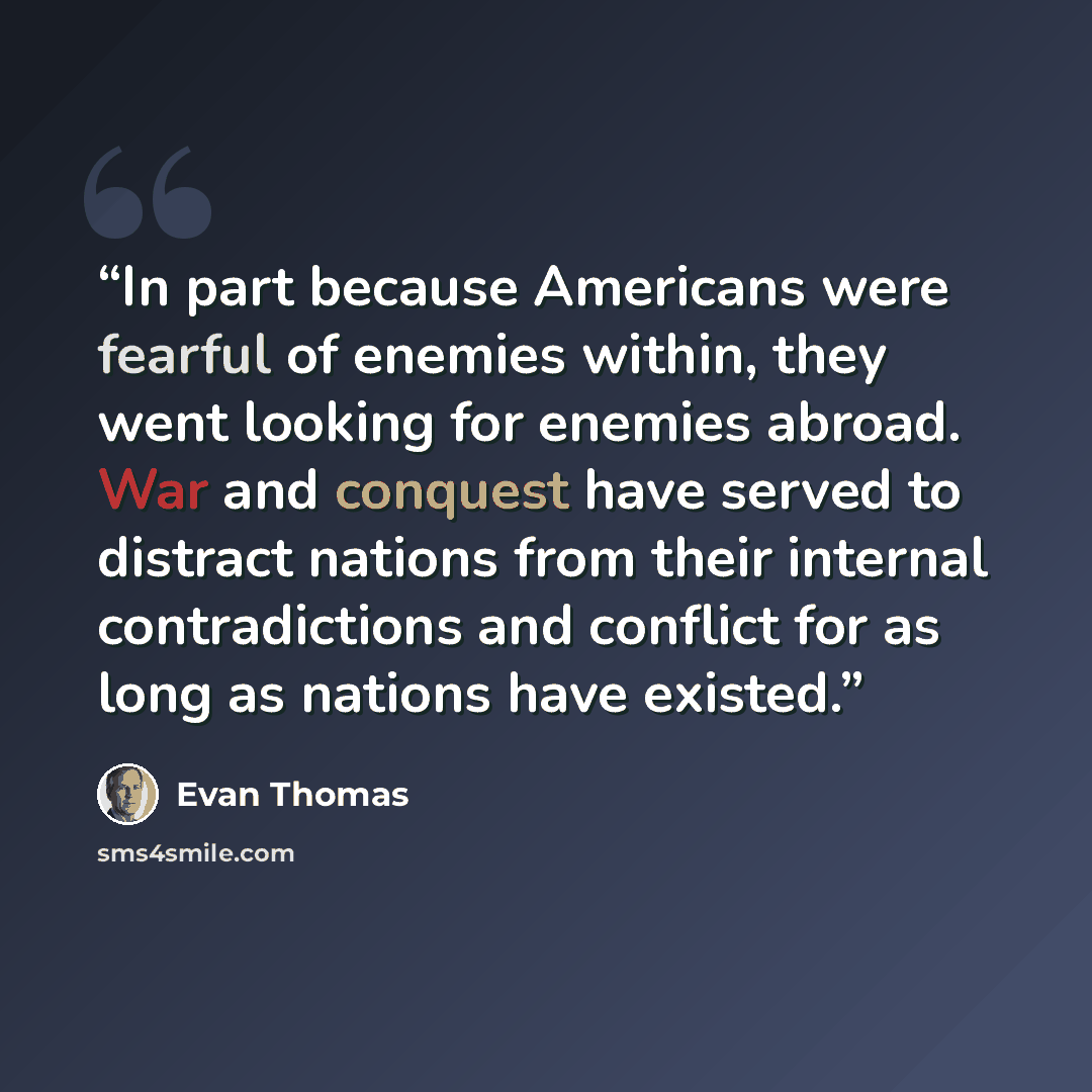 “In part because Americans were fearful of enemies within, they went looking for enemies abroad. War and conquest have served to distract nations from their internal contradictions and conflict for as long as nations have existed.” quote by Evan Thomas