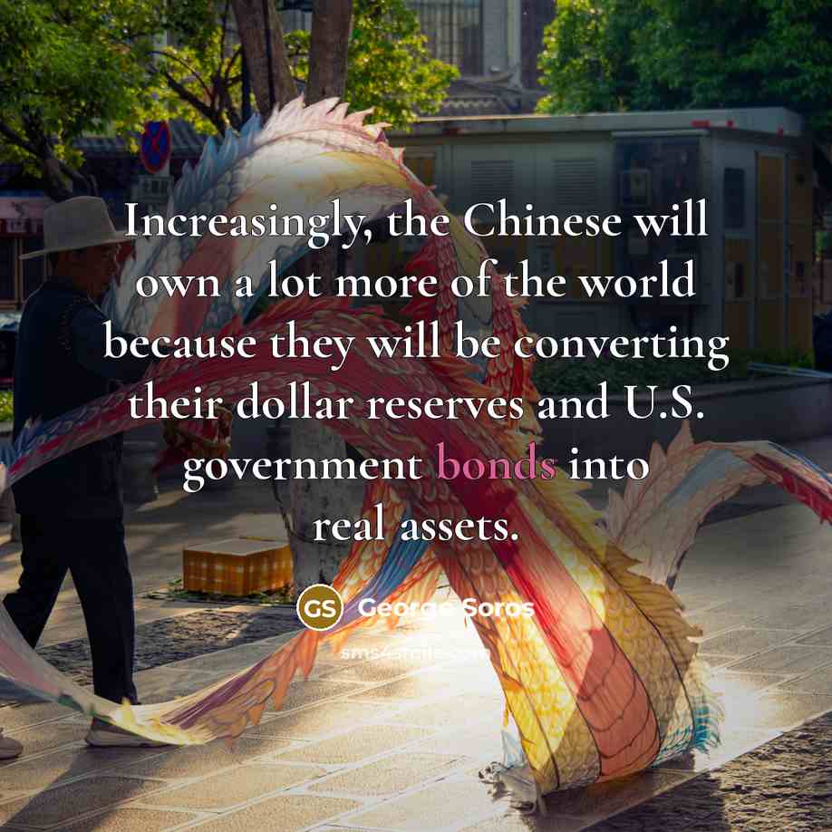 “Increasingly, the Chinese will own a lot more of the world because they will be converting their dollar reserves and U.S. government bonds into real assets.” quote by George Soros