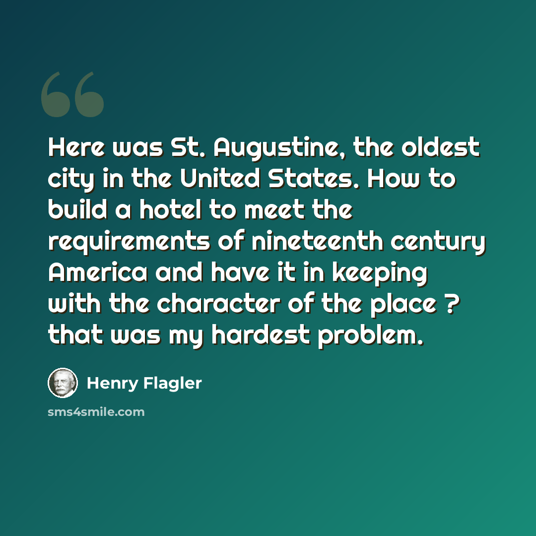 “Here was St. Augustine, the oldest city in the United States. How to build a hotel to meet the requirements of nineteenth century America and have it in keeping with the character of the place ? that was my hardest problem.” quote by Henry Flagler