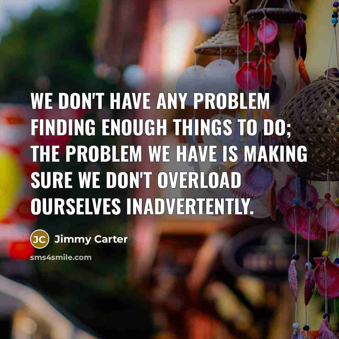 “We don't have any problem finding enough things to do; the problem we have is making sure we don't overload ourselves inadvertently.” quote by Jimmy Carter