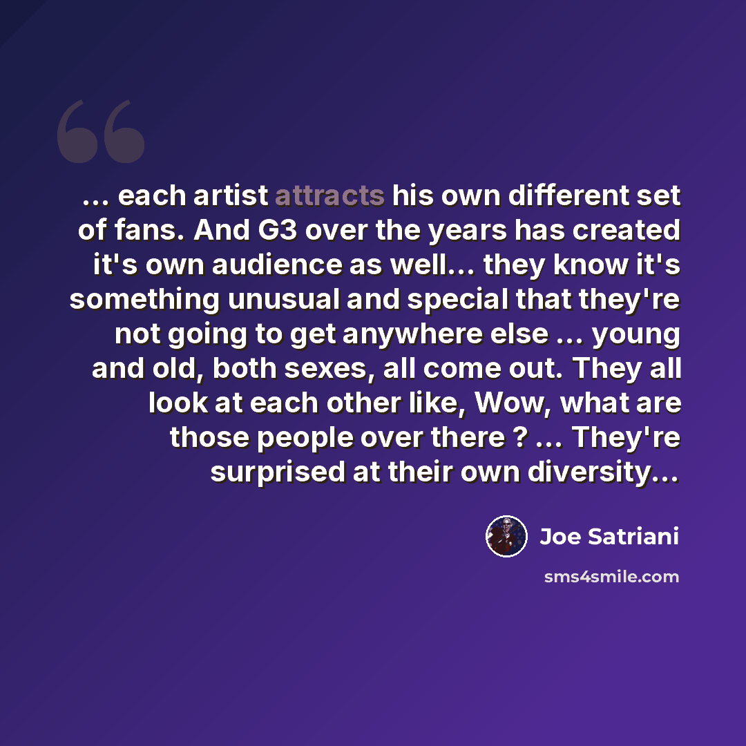 “... each artist attracts his own different set of fans. And G3 over the years has created it's own audience as well... they know it's something unusual and special that they're not going to get anywhere else ... young and old, both sexes, all come out. They all look at each other like, Wow, what…” quote by Joe Satriani