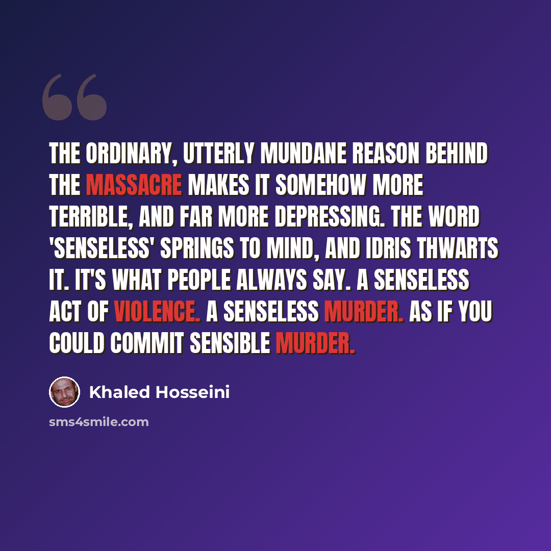 “The ordinary, utterly mundane reason behind the massacre makes it somehow more terrible, and far more depressing. The word 'senseless' springs to mind, and Idris thwarts it. It's what people always say. A senseless act of violence. A senseless murder. As if you could commit sensible murder.” quote by Khaled Hosseini