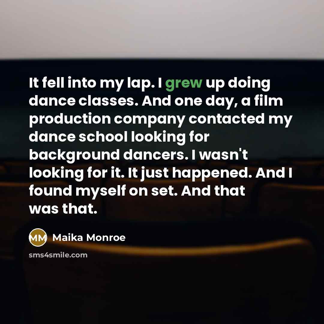 “It fell into my lap. I grew up doing dance classes. And one day, a film production company contacted my dance school looking for background dancers. I wasn't looking for it. It just happened. And I found myself on set. And that was that.” quote by Maika Monroe