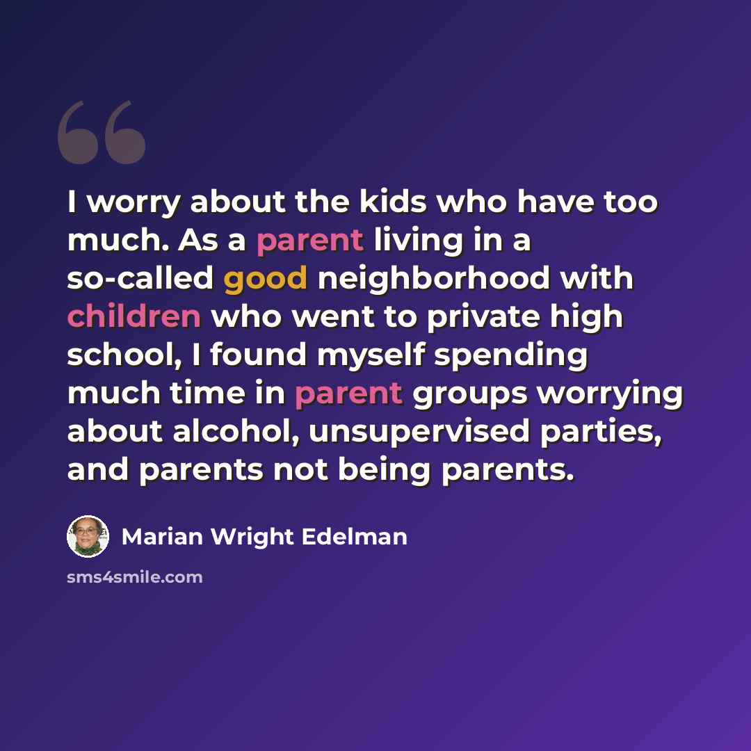 “I worry about the kids who have too much. As a parent living in a so-called good neighborhood with children who went to private high school, I found myself spending much time in parent groups worrying about alcohol, unsupervised parties, and parents not being parents.” quote by Marian Wright Edelman