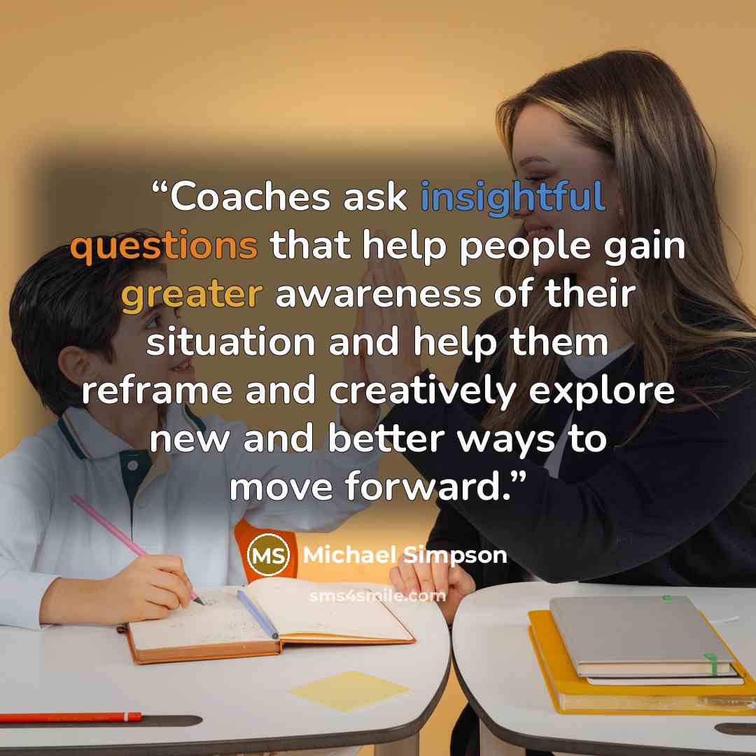 “Coaches ask insightful questions that help people gain greater awareness of their situation and help them reframe and creatively explore new and better ways to move forward.” quote by Michael Simpson