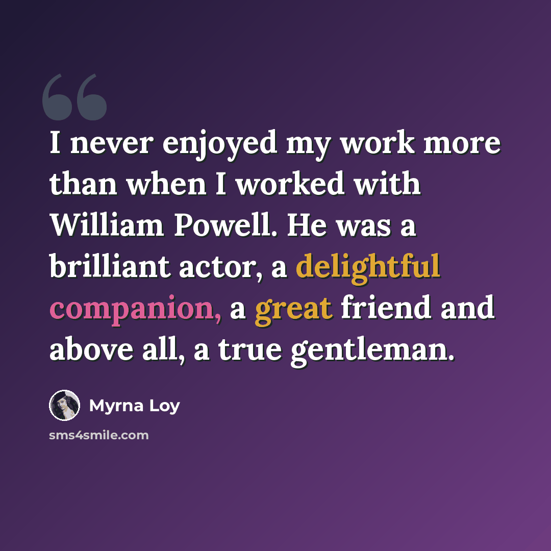 “I never enjoyed my work more than when I worked with William Powell. He was a brilliant actor, a delightful companion, a great friend and above all, a true gentleman.” quote by Myrna Loy