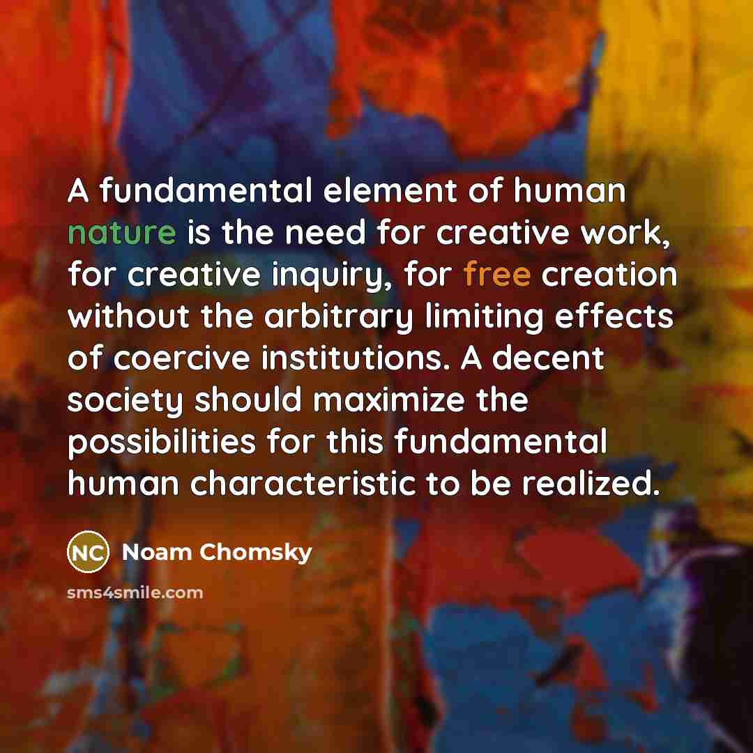 “A fundamental element of human nature is the need for creative work, for creative inquiry, for free creation without the arbitrary limiting effects of coercive institutions. A decent society should maximize the possibilities for this fundamental human characteristic to be realized.” quote by Noam Chomsky
