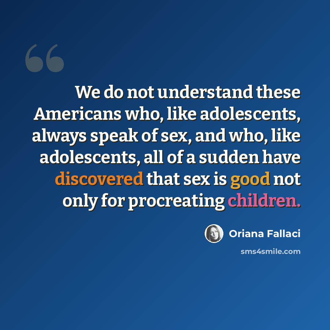 “We do not understand these Americans who, like adolescents, always speak of sex, and who, like adolescents, all of a sudden have discovered that sex is good not only for procreating children.” quote by Oriana Fallaci