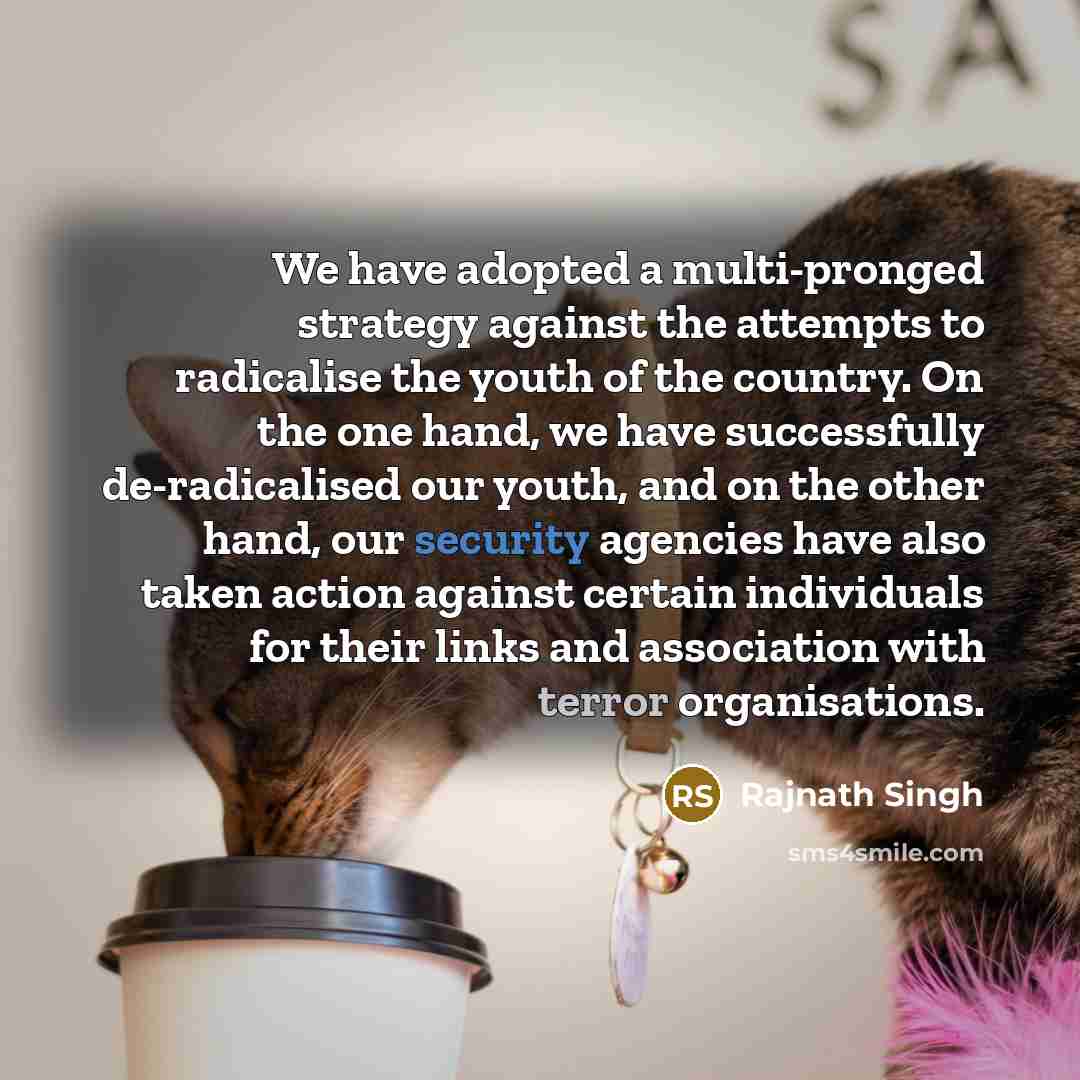 “We have adopted a multi-pronged strategy against the attempts to radicalise the youth of the country. On the one hand, we have successfully de-radicalised our youth, and on the other hand, our security agencies have also taken action against certain individuals for their links and association with…” quote by Rajnath Singh