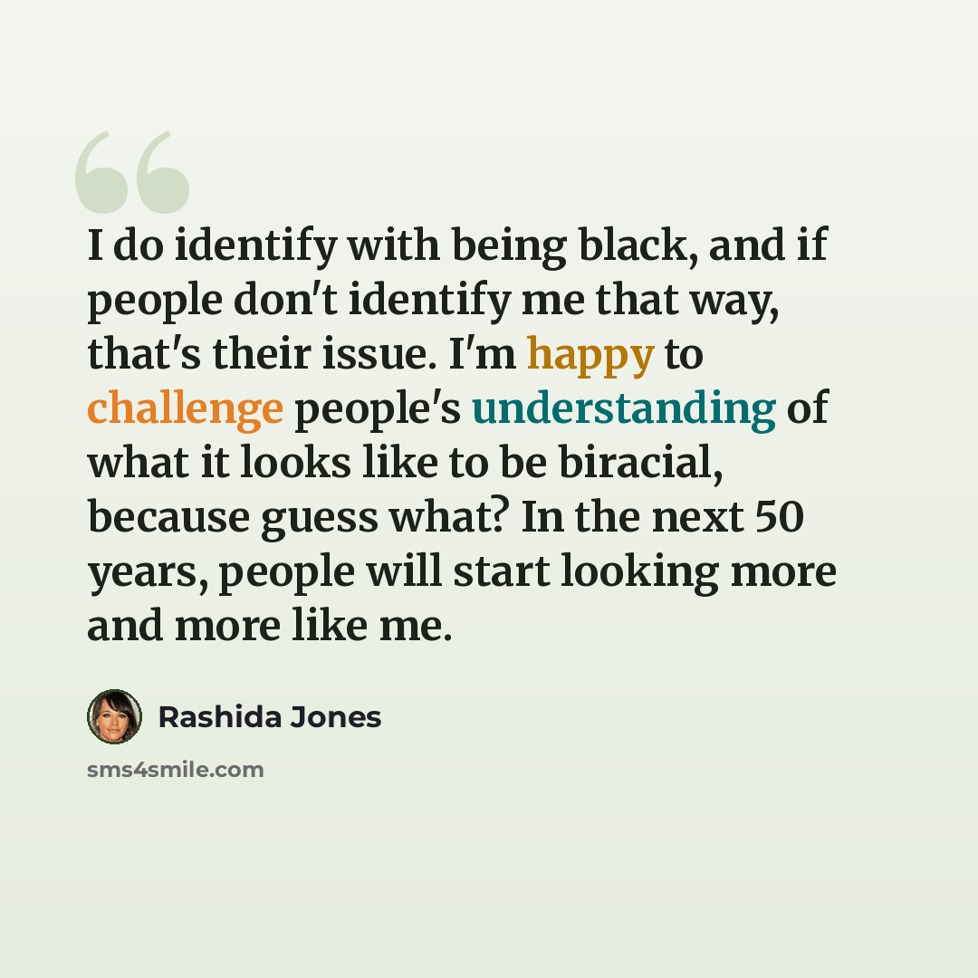 “I do identify with being black, and if people don't identify me that way, that's their issue. I'm happy to challenge people's understanding of what it looks like to be biracial, because guess what? In the next 50 years, people will start looking more and more like me.” quote by Rashida Jones
