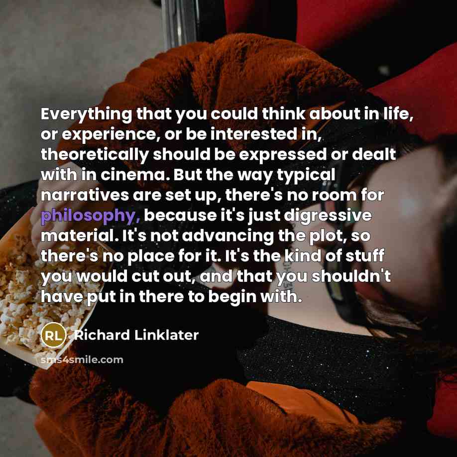 “Everything that you could think about in life, or experience, or be interested in, theoretically should be expressed or dealt with in cinema. But the way typical narratives are set up, there's no room for philosophy, because it's just digressive material. It's not advancing the plot, so there's no…” quote by Richard Linklater