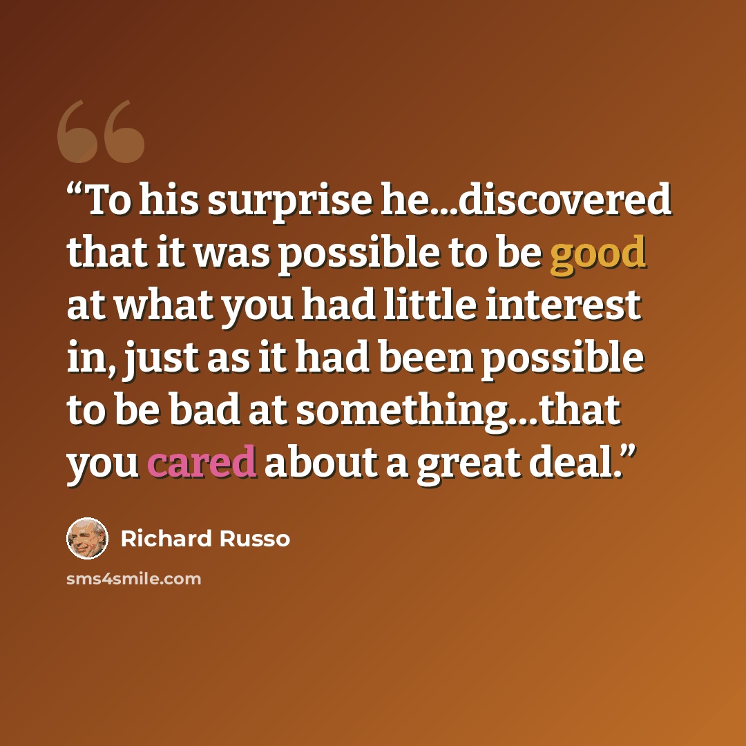 “To his surprise he...discovered that it was possible to be good at what you had little interest in, just as it had been possible to be bad at something…that you cared about a great deal.” quote by Richard Russo