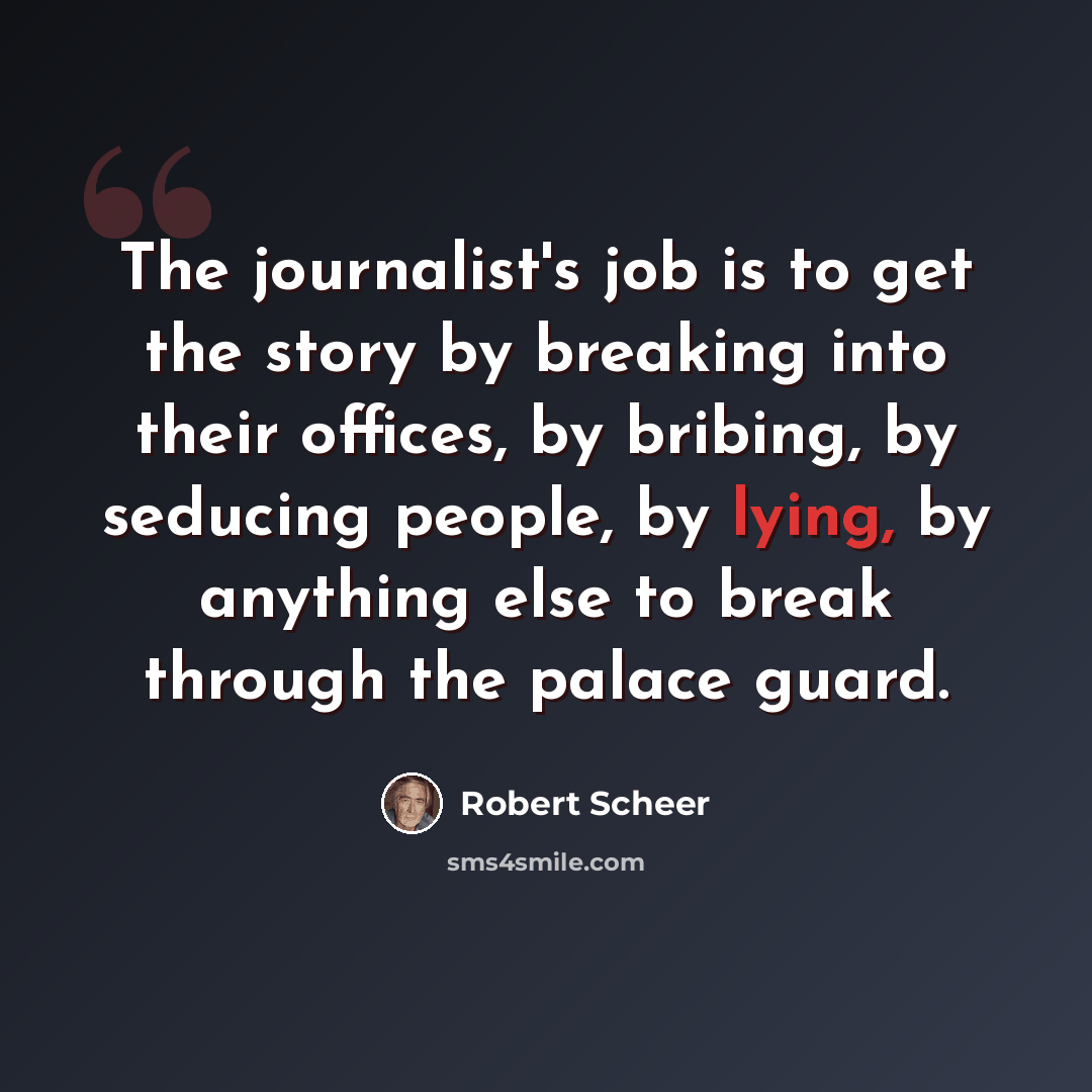 “The journalist's job is to get the story by breaking into their offices, by bribing, by seducing people, by lying, by anything else to break through the palace guard.” quote by Robert Scheer