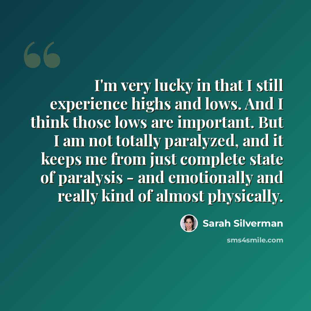 “I'm very lucky in that I still experience highs and lows. And I think those lows are important. But I am not totally paralyzed, and it keeps me from just complete state of paralysis - and emotionally and really kind of almost physically.” quote by Sarah Silverman