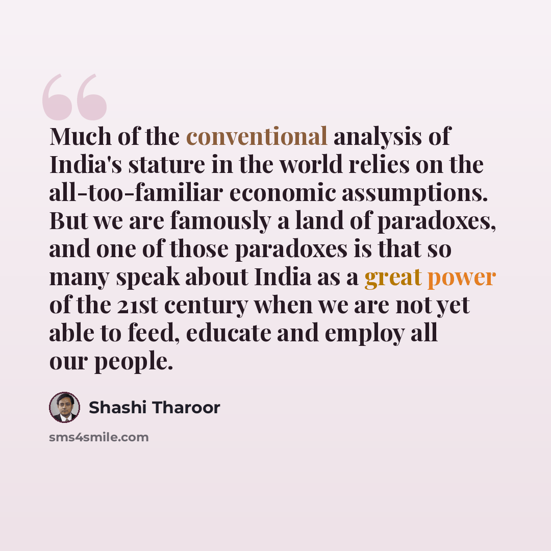 “Much of the conventional analysis of India's stature in the world relies on the all-too-familiar economic assumptions. But we are famously a land of paradoxes, and one of those paradoxes is that so many speak about India as a great power of the 21st century when we are not yet able to feed…” quote by Shashi Tharoor