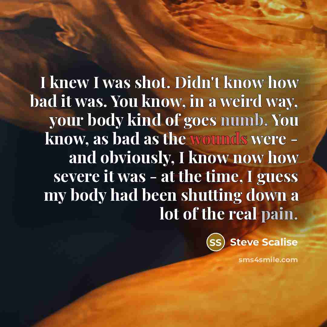 “I knew I was shot. Didn't know how bad it was. You know, in a weird way, your body kind of goes numb. You know, as bad as the wounds were - and obviously, I know now how severe it was - at the time, I guess my body had been shutting down a lot of the real pain.” quote by Steve Scalise