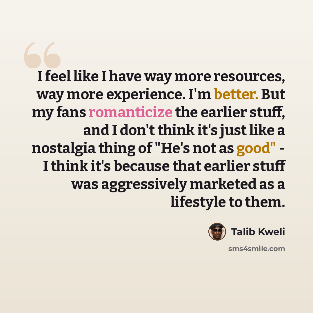 “I feel like I have way more resources, way more experience. I'm better. But my fans romanticize the earlier stuff, and I don't think it's just like a nostalgia thing of "He's not as good" - I think it's because that earlier stuff was aggressively marketed as a lifestyle to them.” quote by Talib Kweli