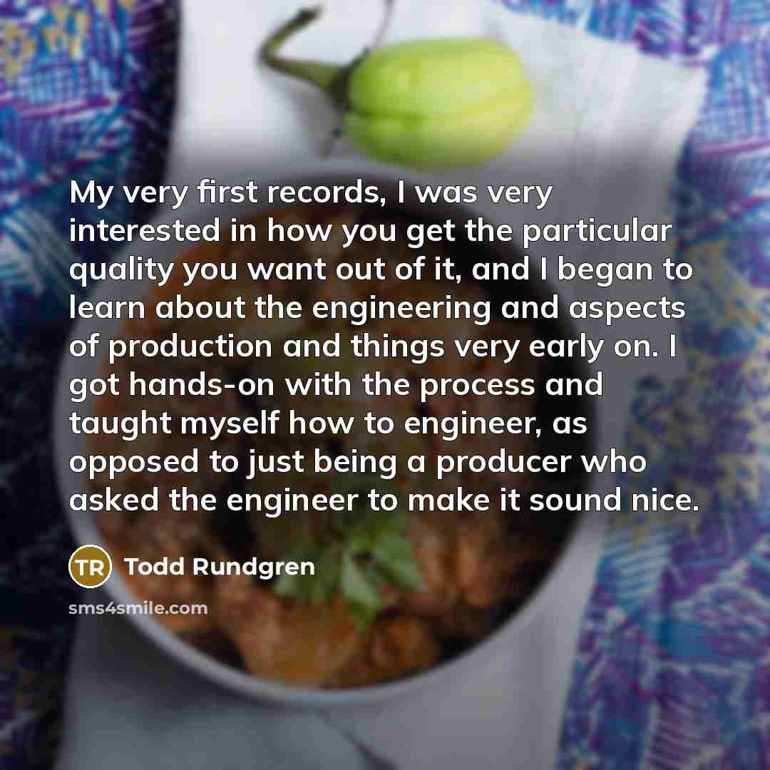 “My very first records, I was very interested in how you get the particular quality you want out of it, and I began to learn about the engineering and aspects of production and things very early on. I got hands-on with the process and taught myself how to engineer, as opposed to just being a…” quote by Todd Rundgren