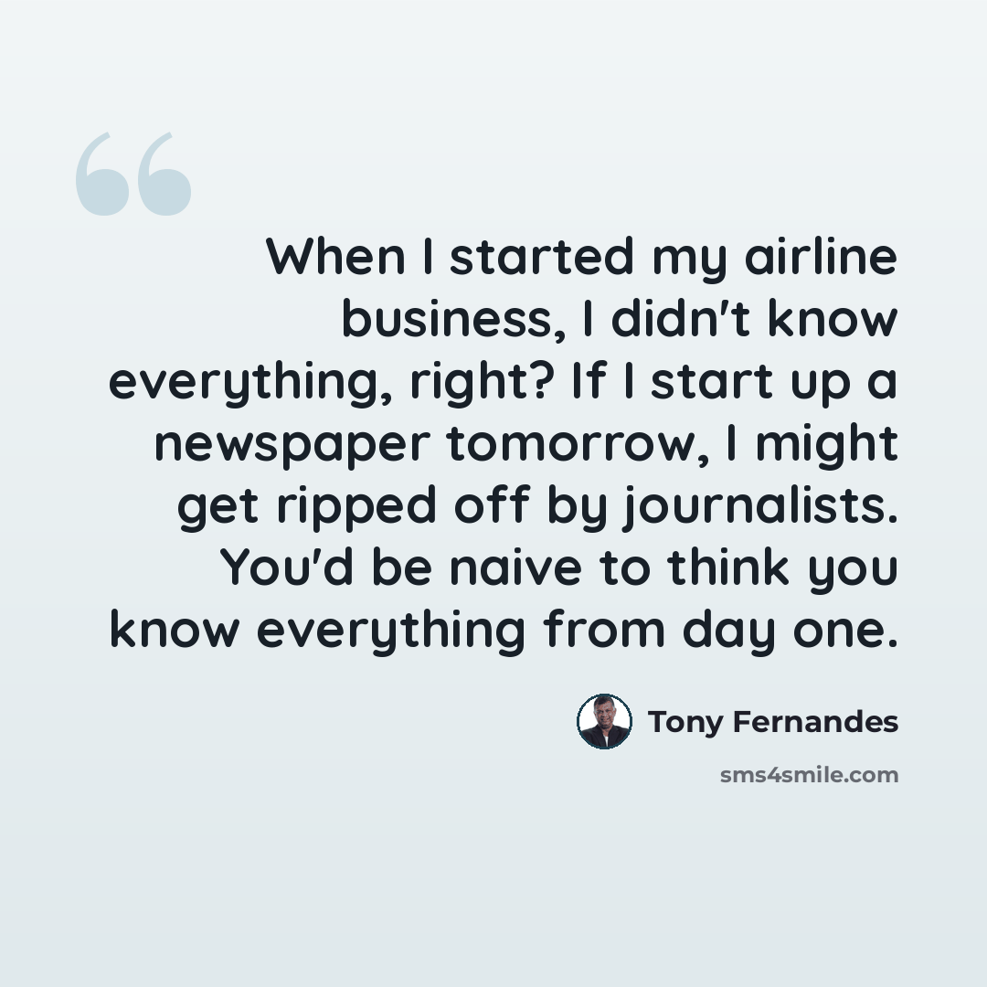 “When I started my airline business, I didn't know everything, right? If I start up a newspaper tomorrow, I might get ripped off by journalists. You'd be naive to think you know everything from day one.” quote by Tony Fernandes