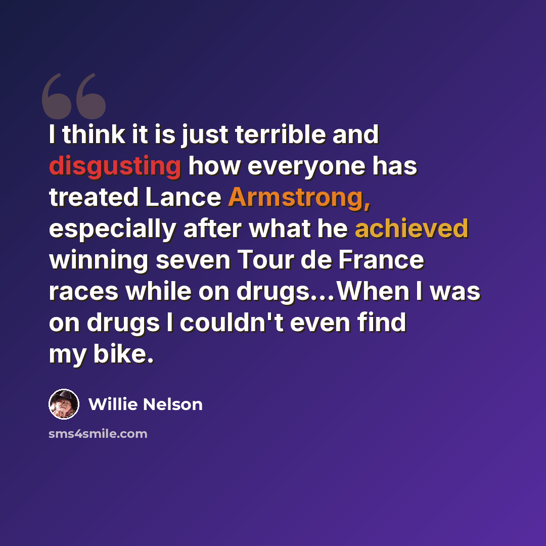 “I think it is just terrible and disgusting how everyone has treated Lance Armstrong, especially after what he achieved winning seven Tour de France races while on drugs…When I was on drugs I couldn't even find my bike.” quote by Willie Nelson