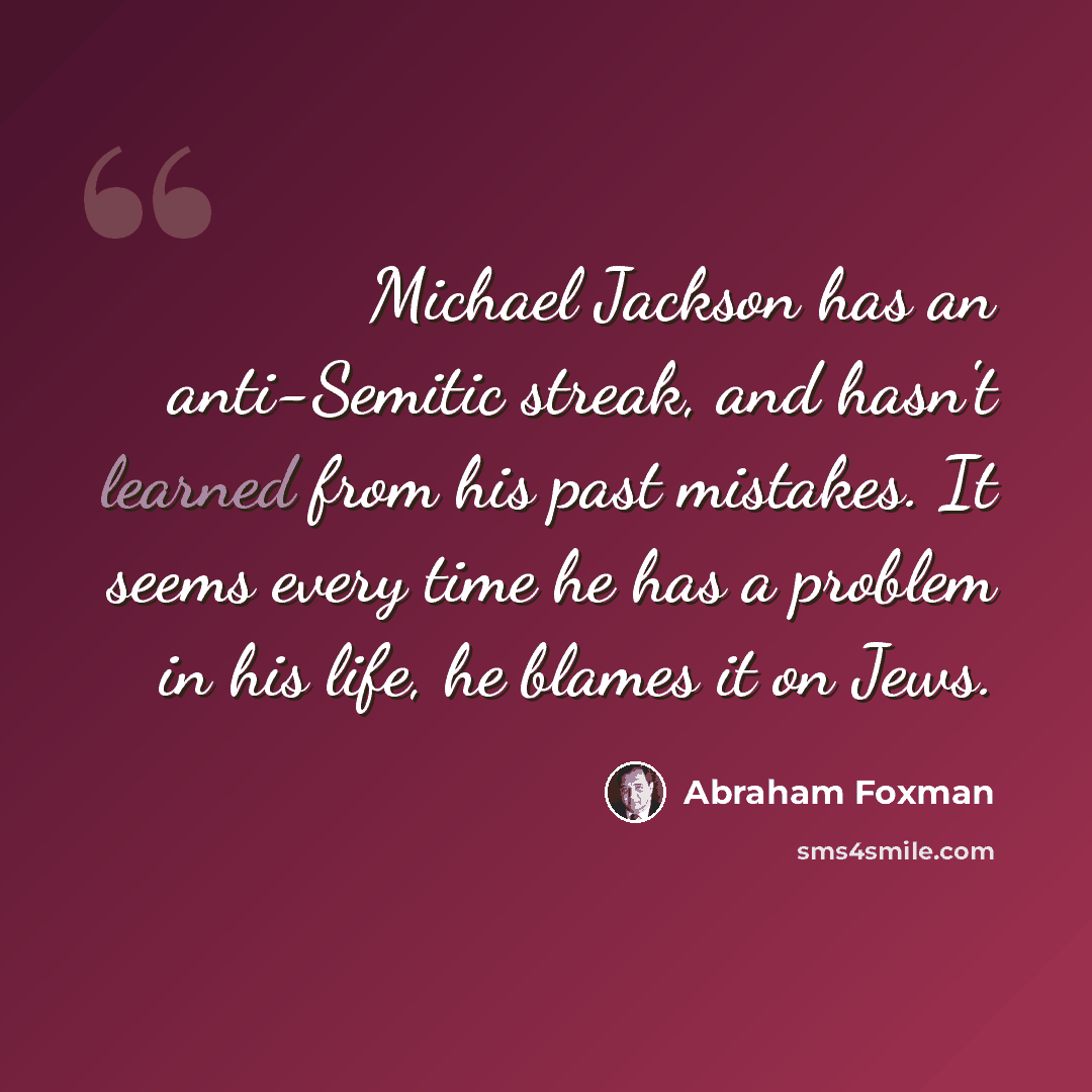 “Michael Jackson has an anti-Semitic streak, and hasn't learned from his past mistakes. It seems every time he has a problem in his life, he blames it on Jews.” quote by Abraham Foxman