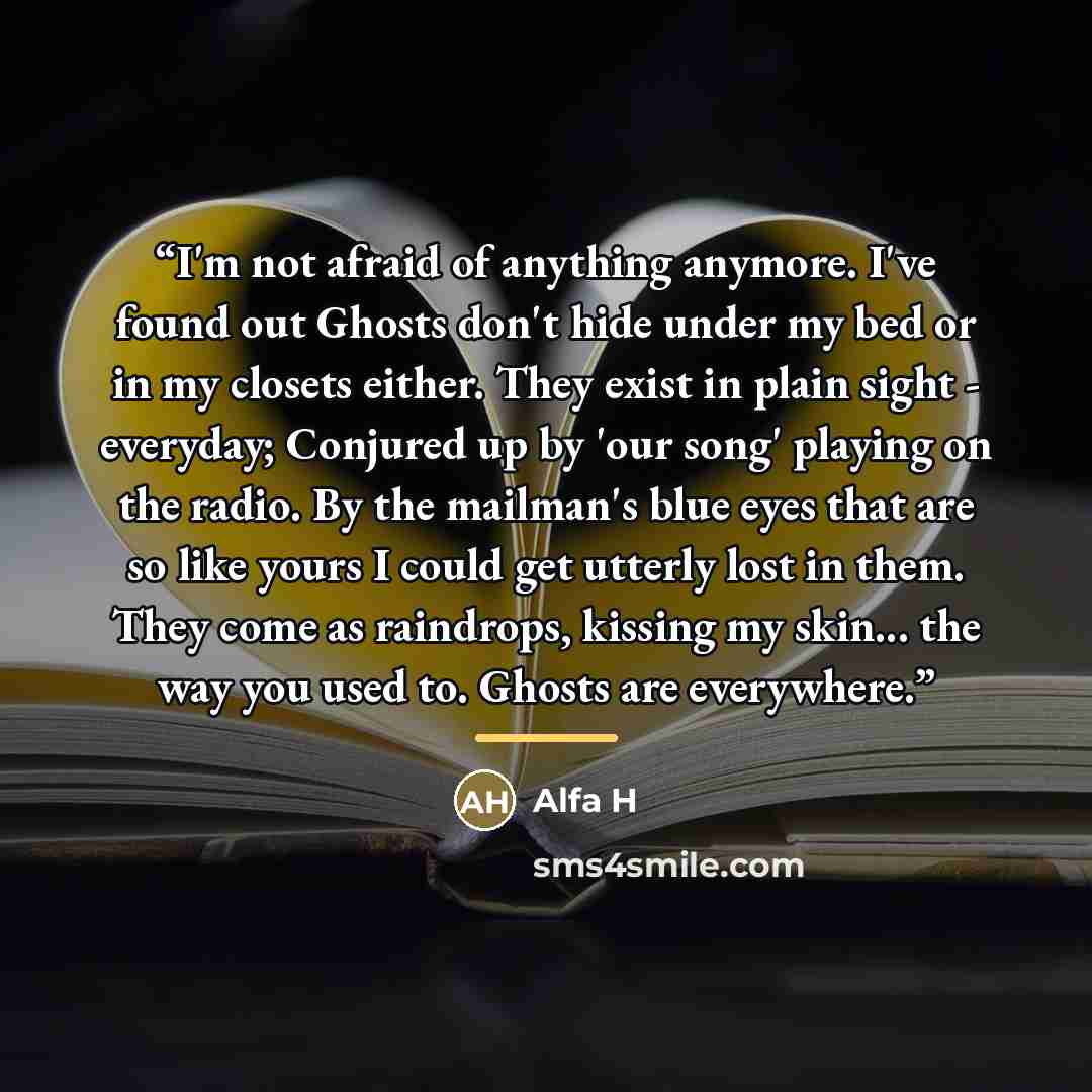 “I'm not afraid of anything anymore. I've found out Ghosts don't hide under my bed or in my closets either. They exist in plain sight - everyday; Conjured up by 'our song' playing on the radio. By the mailman's blue eyes that are so like yours I could get utterly lost in them. They come as…” quote by Alfa H