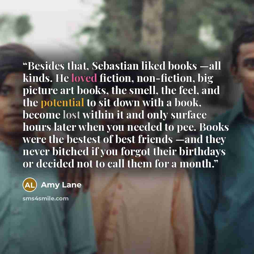 “Besides that, Sebastian liked books —all kinds. He loved fiction, non-fiction, big picture art books, the smell, the feel, and the potential to sit down with a book, become lost within it and only surface hours later when you needed to pee. Books were the bestest of best friends —and they never…” quote by Amy Lane