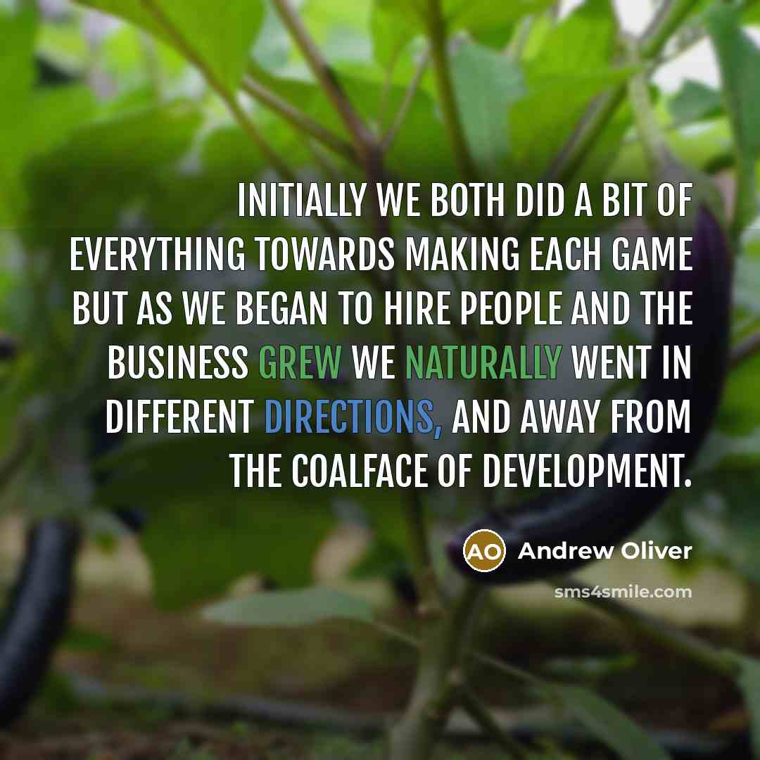 “Initially we both did a bit of everything towards making each game but as we began to hire people and the business grew we naturally went in different directions, and away from the coalface of development.” quote by Andrew Oliver