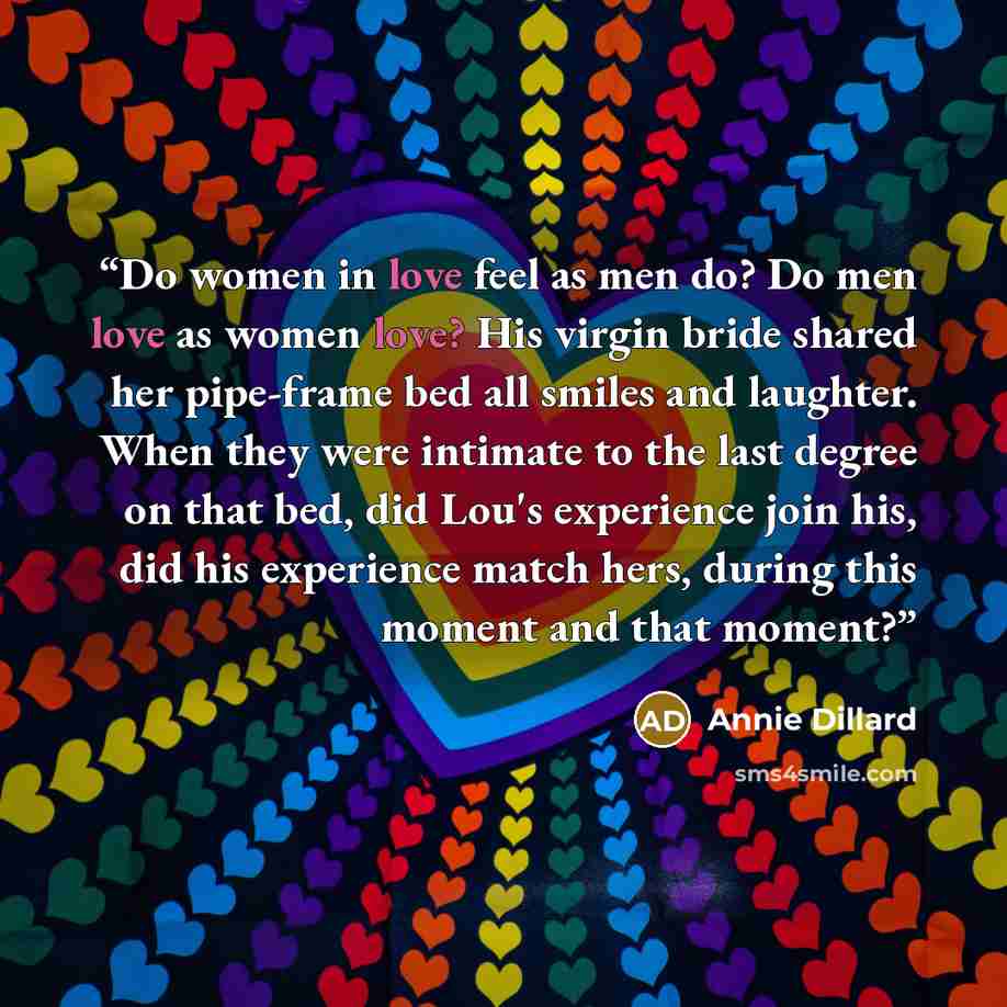 “Do women in love feel as men do? Do men love as women love? His virgin bride shared her pipe-frame bed all smiles and laughter. When they were intimate to the last degree on that bed, did Lou's experience join his, did his experience match hers, during this moment and that moment?” quote by Annie Dillard