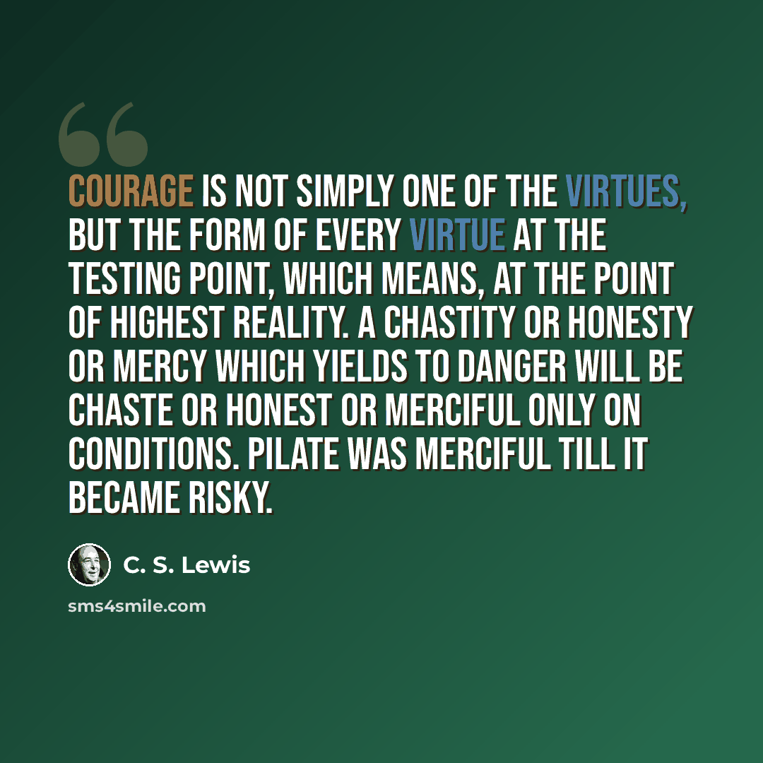“Courage is not simply one of the virtues, but the form of every virtue at the testing point, which means, at the point of highest reality. A chastity or honesty or mercy which yields to danger will be chaste or honest or merciful only on conditions. Pilate was merciful till it became risky.” quote by C. S. Lewis