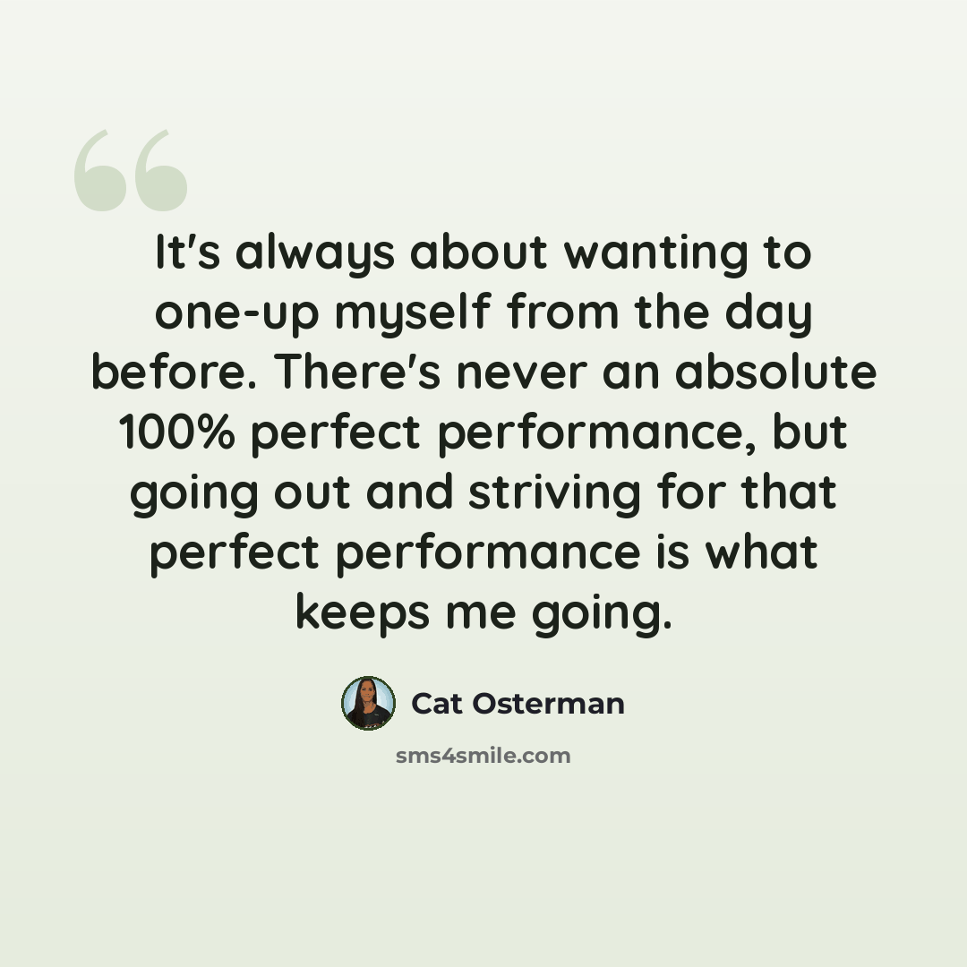 “It's always about wanting to one-up myself from the day before. There's never an absolute 100% perfect performance, but going out and striving for that perfect performance is what keeps me going.” quote by Cat Osterman
