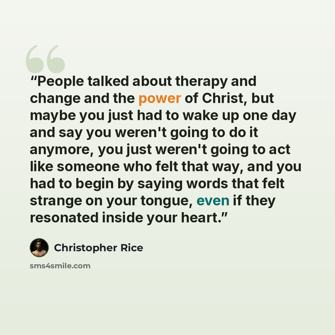 “People talked about therapy and change and the power of Christ, but maybe you just had to wake up one day and say you weren't going to do it anymore, you just weren't going to act like someone who felt that way, and you had to begin by saying words that felt strange on your tongue, even if they…” quote by Christopher Rice